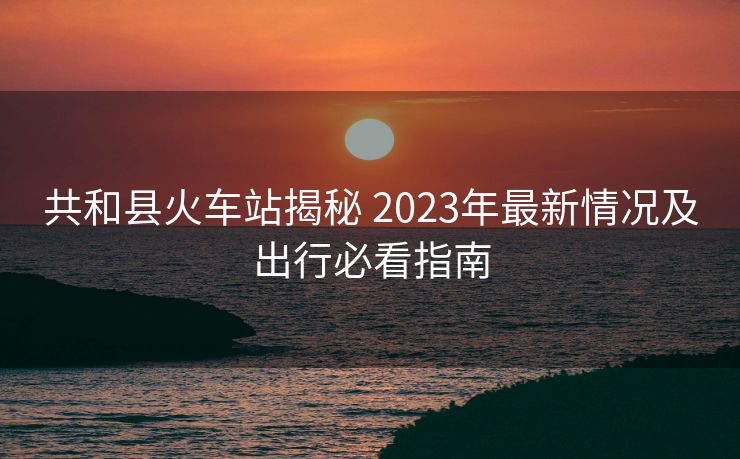 共和縣火車站揭秘 2023年最新情況及出行必看指南