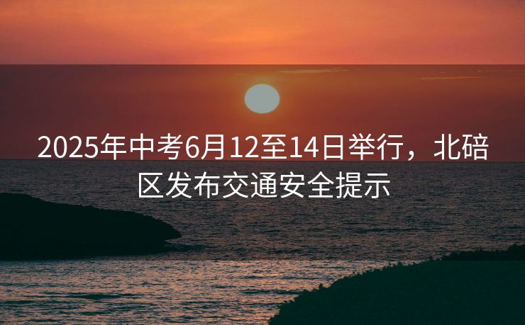 2025年中考6月12至14日舉行，北碚區(qū)發(fā)布交通安全提示