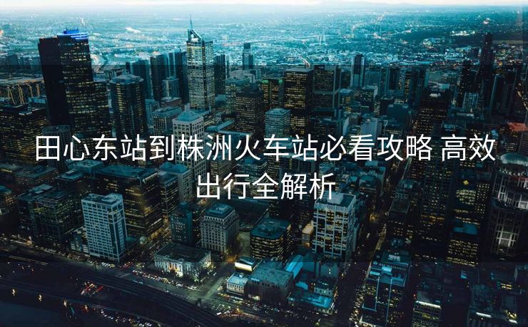 田心東站到株洲火車站必看攻略 高效出行全解析