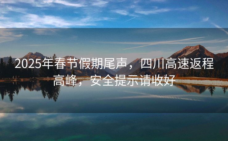2025年春節(jié)假期尾聲，四川高速返程高峰，安全提示請收好
