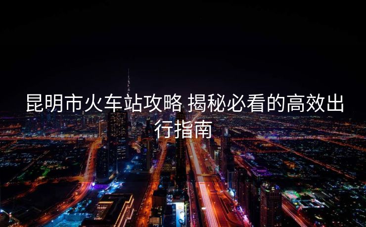 昆明市火車站攻略 揭秘必看的高效出行指南