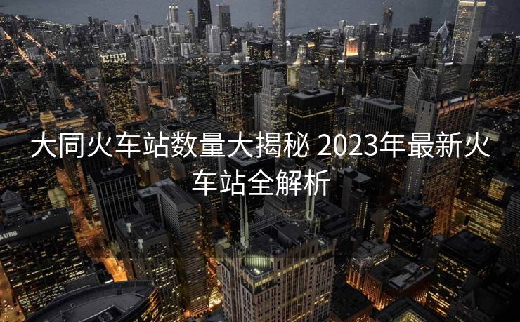 大同火車(chē)站數(shù)量大揭秘 2023年最新火車(chē)站全解析 大同火車(chē)站數(shù)量大揭秘 2023年最新火車(chē)站全解析
