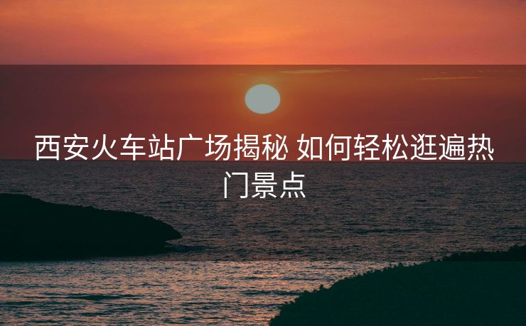 西安火車站廣場揭秘 如何輕松逛遍熱門景點(diǎn)