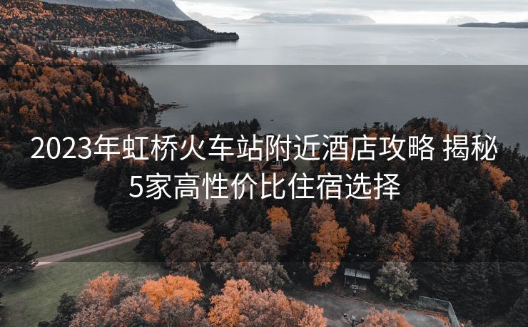 2023年虹橋火車站附近酒店攻略 揭秘5家高性價比住宿選擇