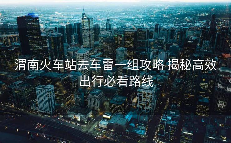 渭南火車站去車雷一組攻略 揭秘高效出行必看路線 渭南火車站去車雷一組攻略 揭秘高效出行必看路線