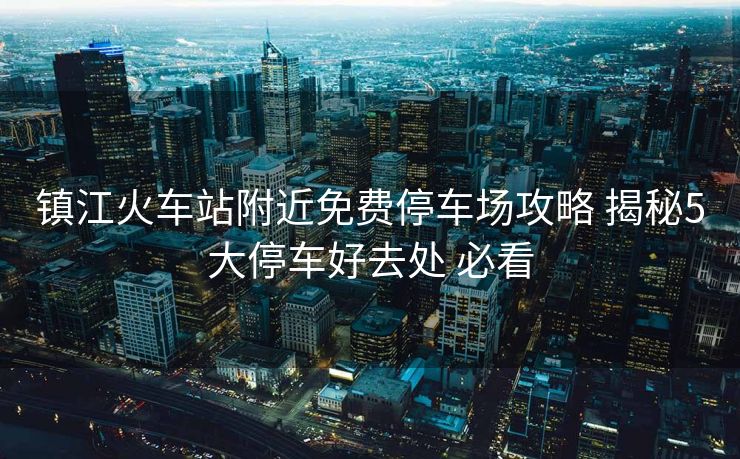 鎮(zhèn)江火車站附近免費停車場攻略 揭秘5大停車好去處 必看