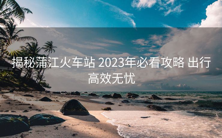揭秘蒲江火車(chē)站 2023年必看攻略 出行高效無(wú)憂(yōu)