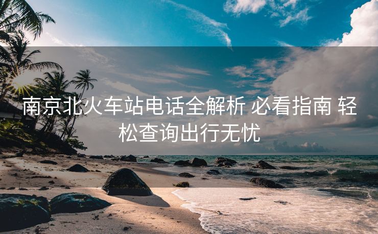 南京北火車(chē)站電話全解析 必看指南 輕松查詢出行無(wú)憂 南京北火車(chē)站電話全解析 必看指南 輕松查詢出行無(wú)憂