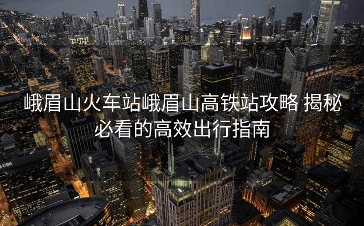 峨眉山火車站峨眉山高鐵站攻略 揭秘必看的高效出行指南
