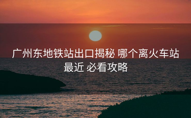 廣州東地鐵站出口揭秘 哪個離火車站最近 必看攻略