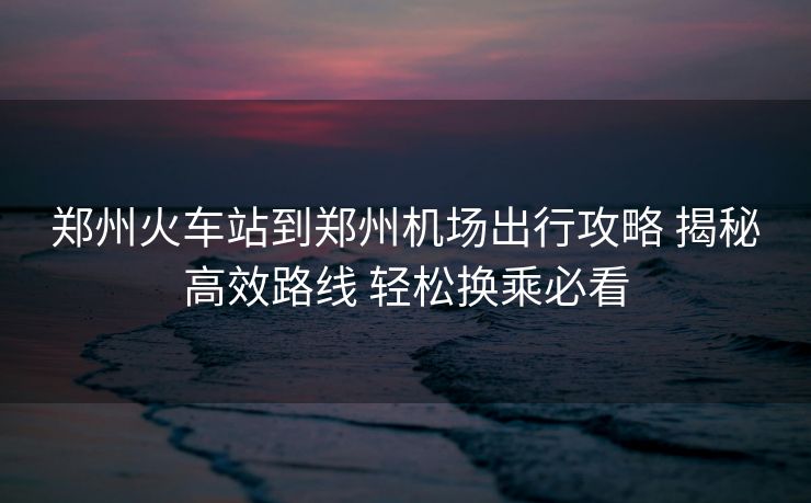 鄭州火車站到鄭州機(jī)場(chǎng)出行攻略 揭秘高效路線 輕松換乘必看