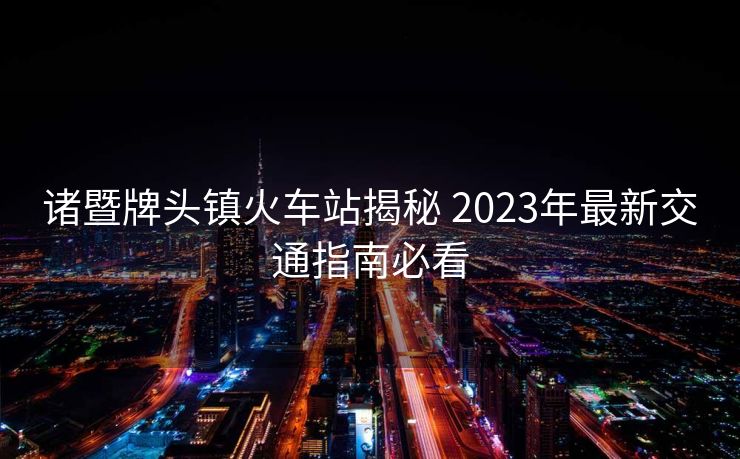 諸暨牌頭鎮(zhèn)火車站揭秘 2023年最新交通指南必看
