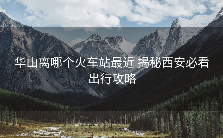 華山離哪個(gè)火車站最近 揭秘西安必看出行攻略