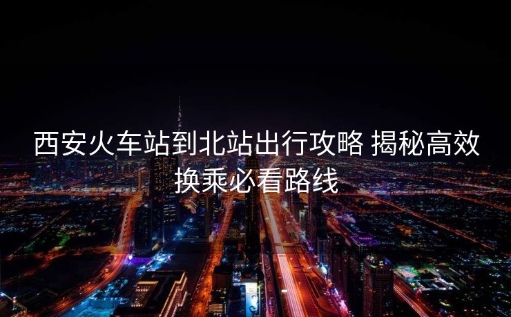 西安火車站到北站出行攻略 揭秘高效換乘必看路線