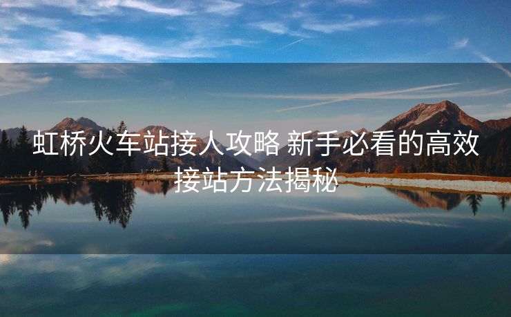 虹橋火車站接人攻略 新手必看的高效接站方法揭秘