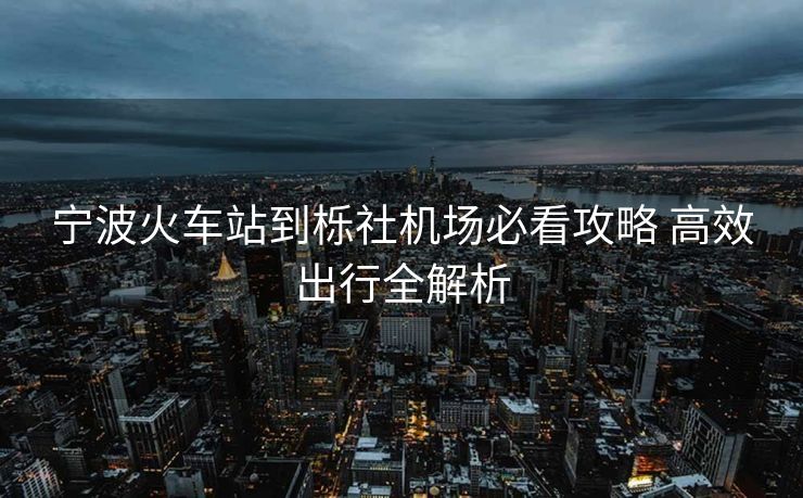 寧波火車(chē)站到櫟社機(jī)場(chǎng)必看攻略 高效出行全解析