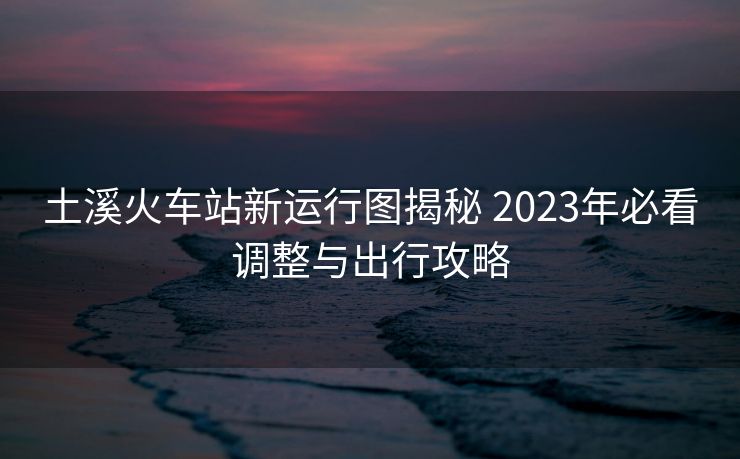 土溪火車站新運(yùn)行圖揭秘 2023年必看調(diào)整與出行攻略