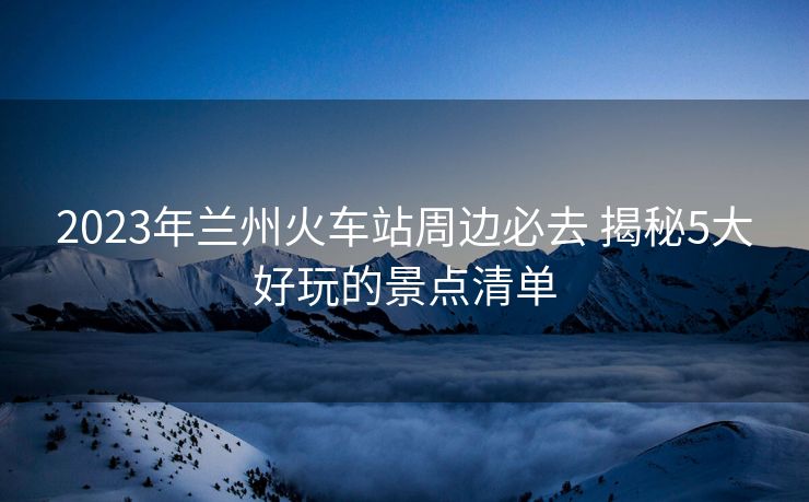 2023年蘭州火車站周邊必去 揭秘5大好玩的景點(diǎn)清單 2023年蘭州火車站周邊必去 揭秘5大好玩的景點(diǎn)清單