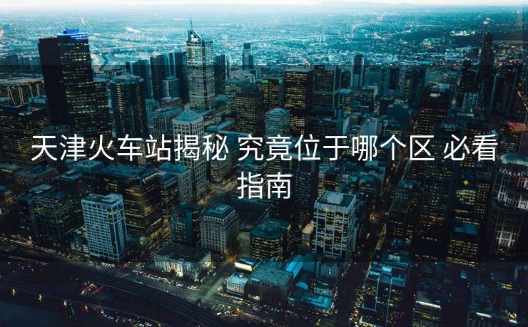天津火車站揭秘 究竟位于哪個區(qū) 必看指南