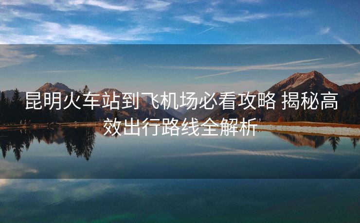 昆明火車站到飛機(jī)場必看攻略 揭秘高效出行路線全解析