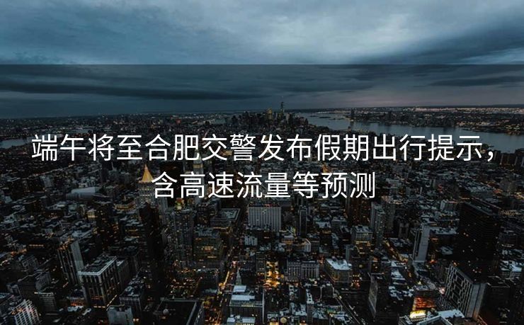 端午將至合肥交警發(fā)布假期出行提示，含高速流量等預(yù)測