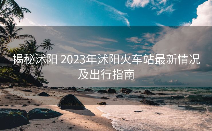 揭秘沭陽 2023年沭陽火車站最新情況及出行指南