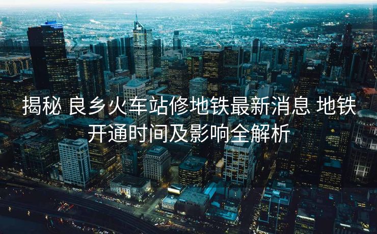 揭秘 良鄉(xiāng)火車站修地鐵最新消息 地鐵開通時間及影響全解析