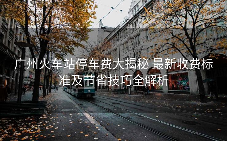 廣州火車站停車費(fèi)大揭秘 最新收費(fèi)標(biāo)準(zhǔn)及節(jié)省技巧全解析