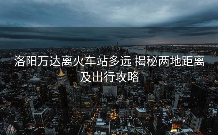 洛陽萬達離火車站多遠 揭秘兩地距離及出行攻略