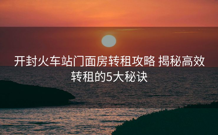 開封火車站門面房轉租攻略 揭秘高效轉租的5大秘訣 開封火車站門面房轉租攻略 揭秘高效轉租的5大秘訣